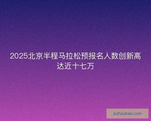 2025北京半程马拉松预报名人数创新高达近十七万