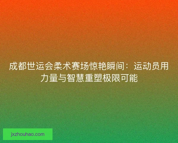 成都世运会柔术赛场惊艳瞬间：运动员用力量与智慧重塑极限可能