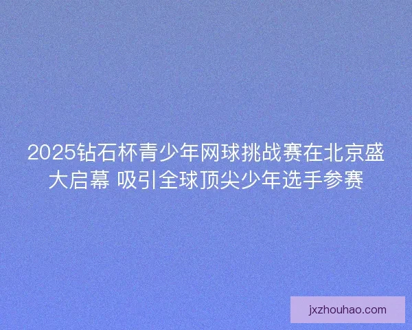 2025钻石杯青少年网球挑战赛在北京盛大启幕 吸引全球顶尖少年选手参赛