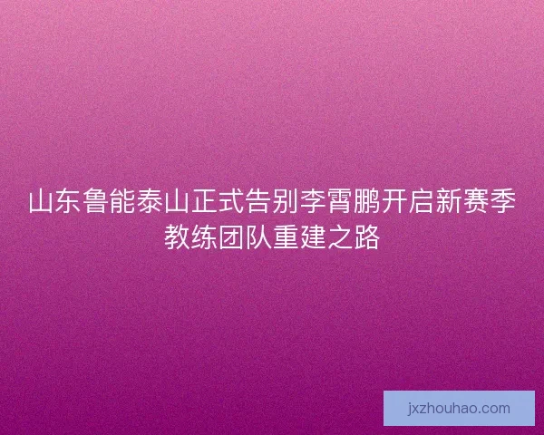 山东鲁能泰山正式告别李霄鹏开启新赛季教练团队重建之路